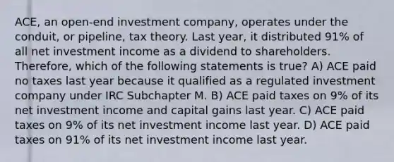 ACE, an open-end investment company, operates under the conduit, or pipeline, tax theory. Last year, it distributed 91% of all net investment income as a dividend to shareholders. Therefore, which of the following statements is true? A) ACE paid no taxes last year because it qualified as a regulated investment company under IRC Subchapter M. B) ACE paid taxes on 9% of its net investment income and capital gains last year. C) ACE paid taxes on 9% of its net investment income last year. D) ACE paid taxes on 91% of its net investment income last year.