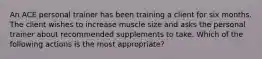 An ACE personal trainer has been training a client for six months. The client wishes to increase muscle size and asks the personal trainer about recommended supplements to take. Which of the following actions is the most appropriate?