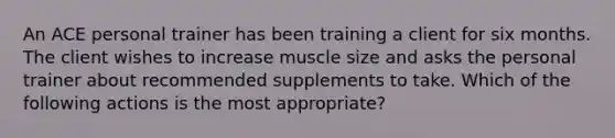 An ACE personal trainer has been training a client for six months. The client wishes to increase muscle size and asks the personal trainer about recommended supplements to take. Which of the following actions is the most appropriate?