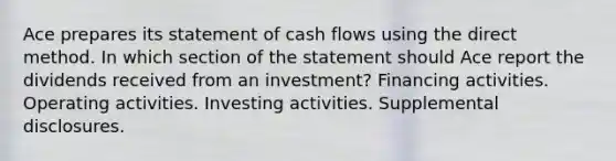 Ace prepares its statement of cash flows using the direct method. In which section of the statement should Ace report the dividends received from an investment? Financing activities. Operating activities. Investing activities. Supplemental disclosures.