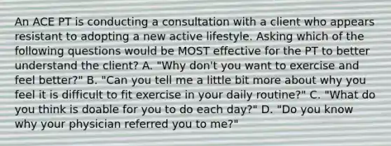 An ACE PT is conducting a consultation with a client who appears resistant to adopting a new active lifestyle. Asking which of the following questions would be MOST effective for the PT to better understand the client? A. "Why don't you want to exercise and feel better?" B. "Can you tell me a little bit more about why you feel it is difficult to fit exercise in your daily routine?" C. "What do you think is doable for you to do each day?" D. "Do you know why your physician referred you to me?"