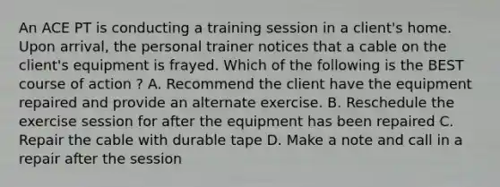 An ACE PT is conducting a training session in a client's home. Upon arrival, the personal trainer notices that a cable on the client's equipment is frayed. Which of the following is the BEST course of action ? A. Recommend the client have the equipment repaired and provide an alternate exercise. B. Reschedule the exercise session for after the equipment has been repaired C. Repair the cable with durable tape D. Make a note and call in a repair after the session