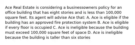 Ace Real Estate is considering a businessowners policy for an office building that has eight stories and is less than 100,000 square feet. Its agent will advise Ace that: A. Ace is eligible if the building has an approved fire protection system B. Ace is eligible if every floor is occupied C. Ace is ineligible because the building must exceed 100,000 square feet of space D. Ace is ineligible because the building is taller than six stories