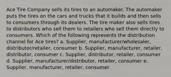 Ace Tire Company sells its tires to an automaker. The automaker puts the tires on the cars and trucks that it builds and then sells to consumers through its dealers. The tire maker also sells tires to distributors who sell them to retailers who sell them directly to consumers. Which of the following represents the distribution channel for Ace tires? a. Supplier, manufacturer/wholesaler, distributor/retailer, consumer b. Supplier, manufacturer, retailer, distributor, consumer c. Supplier, distributor, retailer, consumer d. Supplier, manufacturer/distributor, retailer, consumer e. Supplier, manufacturer, retailer, consumer