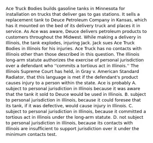 Ace Truck Bodies builds gasoline tanks in Minnesota for installation on trucks that deliver gas to gas stations. It sells a replacement tank to Deuce Petroleum Company in Kansas, which has it mounted on the bed of its delivery truck and places it in service. As Ace was aware, Deuce delivers petroleum products to customers throughout the Midwest. While making a delivery in Illinois, the tank explodes, injuring Jack. Jack sues Ace Truck Bodies in Illinois for his injuries. Ace Truck has no contacts with Illinois other than those described in this question. The Illinois long-arm statute authorizes the exercise of personal jurisdiction over a defendant who ''commits a tortious act in Illinois.'' The Illinois Supreme Court has held, in Gray v. American Standard Radiator, that this language is met if the defendant's product causes injury to a person within the state. Ace is probably A. subject to personal jurisdiction in Illinois because it was aware that the tank it sold to Deuce would be used in Illinois. B. subject to personal jurisdiction in Illinois, because it could foresee that its tank, if it was defective, would cause injury in Illinois. C. subject to personal jurisdiction in Illinois, because it committed a tortious act in Illinois under the long-arm statute. D. not subject to personal jurisdiction in Illinois, because its contacts with Illinois are insufficient to support jurisdiction over it under the minimum contacts test.