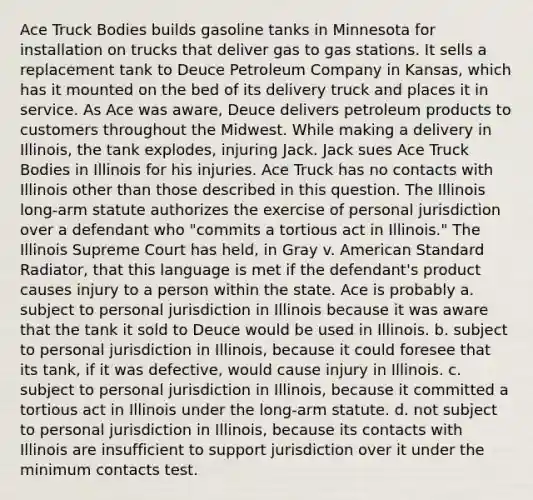 Ace Truck Bodies builds gasoline tanks in Minnesota for installation on trucks that deliver gas to gas stations. It sells a replacement tank to Deuce Petroleum Company in Kansas, which has it mounted on the bed of its delivery truck and places it in service. As Ace was aware, Deuce delivers petroleum products to customers throughout the Midwest. While making a delivery in Illinois, the tank explodes, injuring Jack. Jack sues Ace Truck Bodies in Illinois for his injuries. Ace Truck has no contacts with Illinois other than those described in this question. The Illinois long-arm statute authorizes the exercise of personal jurisdiction over a defendant who "commits a tortious act in Illinois." The Illinois Supreme Court has held, in Gray v. American Standard Radiator, that this language is met if the defendant's product causes injury to a person within the state. Ace is probably a. subject to personal jurisdiction in Illinois because it was aware that the tank it sold to Deuce would be used in Illinois. b. subject to personal jurisdiction in Illinois, because it could foresee that its tank, if it was defective, would cause injury in Illinois. c. subject to personal jurisdiction in Illinois, because it committed a tortious act in Illinois under the long-arm statute. d. not subject to personal jurisdiction in Illinois, because its contacts with Illinois are insufficient to support jurisdiction over it under the minimum contacts test.