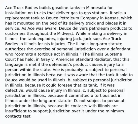 Ace Truck Bodies builds gasoline tanks in Minnesota for installation on trucks that deliver gas to gas stations. It sells a replacement tank to Deuce Petroleum Company in Kansas, which has it mounted on the bed of its delivery truck and places it in service. As Ace was aware, Deuce delivers petroleum products to customers throughout the Midwest. While making a delivery in Illinois, the tank explodes, injuring Jack. Jack sues Ace Truck Bodies in Illinois for his injuries. The Illinois long-arm statute authorizes the exercise of personal jurisdiction over a defendant who "commits a tortious act in Illinois." The Illinois Supreme Court has held, in Gray v. American Standard Radiator, that this language is met if the defendant's product causes injury to a person within the state. Ace is probably: a. subject to personal jurisdiction in Illinois because it was aware that the tank it sold to Deuce would be used in Illinois. b. subject to personal jurisdiction in Illinois, because it could foresee that its tank, if it was defective, would cause injury in Illinois. c. subject to personal jurisdiction in Illinois, because it committed a tortious act in Illinois under the long-arm statute. D. not subject to personal jurisdiction in Illinois, because its contacts with Illinois are insufficient to support jurisdiction over it under the minimum contacts test.