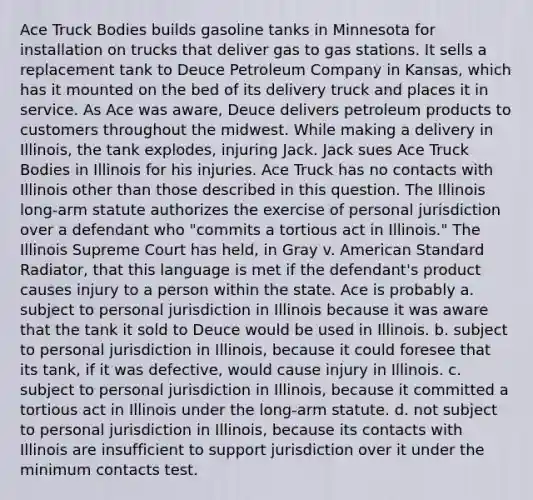 Ace Truck Bodies builds gasoline tanks in Minnesota for installation on trucks that deliver gas to gas stations. It sells a replacement tank to Deuce Petroleum Company in Kansas, which has it mounted on the bed of its delivery truck and places it in service. As Ace was aware, Deuce delivers petroleum products to customers throughout the midwest. While making a delivery in Illinois, the tank explodes, injuring Jack. Jack sues Ace Truck Bodies in Illinois for his injuries. Ace Truck has no contacts with Illinois other than those described in this question. The Illinois long-arm statute authorizes the exercise of personal jurisdiction over a defendant who "commits a tortious act in Illinois." The Illinois Supreme Court has held, in Gray v. American Standard Radiator, that this language is met if the defendant's product causes injury to a person within the state. Ace is probably a. subject to personal jurisdiction in Illinois because it was aware that the tank it sold to Deuce would be used in Illinois. b. subject to personal jurisdiction in Illinois, because it could foresee that its tank, if it was defective, would cause injury in Illinois. c. subject to personal jurisdiction in Illinois, because it committed a tortious act in Illinois under the long-arm statute. d. not subject to personal jurisdiction in Illinois, because its contacts with Illinois are insufficient to support jurisdiction over it under the minimum contacts test.