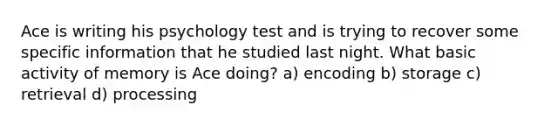 Ace is writing his psychology test and is trying to recover some specific information that he studied last night. What basic activity of memory is Ace doing? a) encoding b) storage c) retrieval d) processing