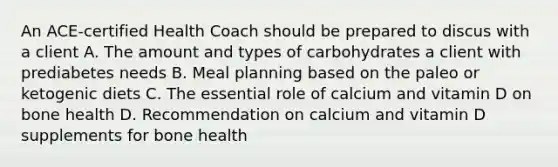 An ACE-certified Health Coach should be prepared to discus with a client A. The amount and types of carbohydrates a client with prediabetes needs B. Meal planning based on the paleo or ketogenic diets C. The essential role of calcium and vitamin D on bone health D. Recommendation on calcium and vitamin D supplements for bone health