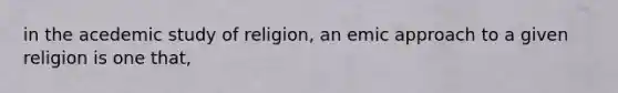 in the acedemic study of religion, an emic approach to a given religion is one that,