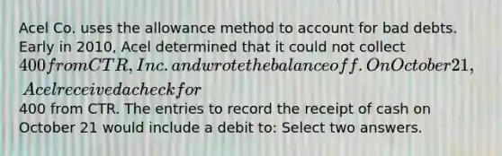 Acel Co. uses the allowance method to account for bad debts. Early in 2010, Acel determined that it could not collect 400 from CTR, Inc. and wrote the balance off. On October 21, Acel received a check for400 from CTR. The entries to record the receipt of cash on October 21 would include a debit to: Select two answers.