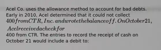 Acel Co. uses the allowance method to account for bad debts. Early in 2010, Acel determined that it could not collect 400 from CTR, Inc. and wrote the balance off. On October 21, Acel received a check for400 from CTR. The entries to record the receipt of cash on October 21 would include a debit to: