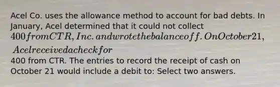 Acel Co. uses the allowance method to account for bad debts. In January, Acel determined that it could not collect 400 from CTR, Inc. and wrote the balance off. On October 21, Acel received a check for400 from CTR. The entries to record the receipt of cash on October 21 would include a debit to: Select two answers.