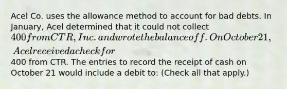 Acel Co. uses the allowance method to account for bad debts. In January, Acel determined that it could not collect 400 from CTR, Inc. and wrote the balance off. On October 21, Acel received a check for400 from CTR. The entries to record the receipt of cash on October 21 would include a debit to: (Check all that apply.)