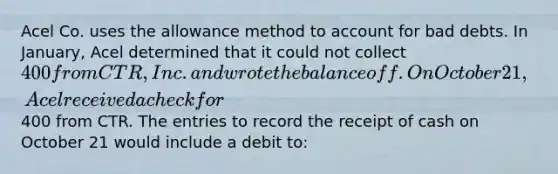 Acel Co. uses the allowance method to account for bad debts. In January, Acel determined that it could not collect 400 from CTR, Inc. and wrote the balance off. On October 21, Acel received a check for400 from CTR. The entries to record the receipt of cash on October 21 would include a debit to: