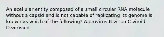 An acellular entity composed of a small circular RNA molecule without a capsid and is not capable of replicating its genome is known as which of the following? A.provirus B.virion C.viroid D.virusoid