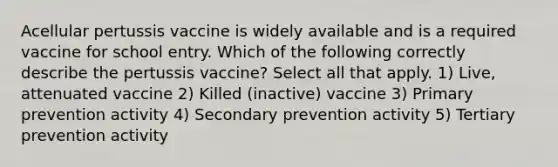 Acellular pertussis vaccine is widely available and is a required vaccine for school entry. Which of the following correctly describe the pertussis vaccine? Select all that apply. 1) Live, attenuated vaccine 2) Killed (inactive) vaccine 3) Primary prevention activity 4) Secondary prevention activity 5) Tertiary prevention activity