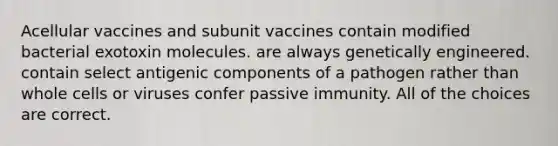 Acellular vaccines and subunit vaccines contain modified bacterial exotoxin molecules. are always genetically engineered. contain select antigenic components of a pathogen rather than whole cells or viruses confer passive immunity. All of the choices are correct.