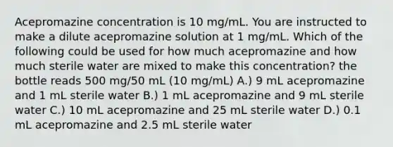 Acepromazine concentration is 10 mg/mL. You are instructed to make a dilute acepromazine solution at 1 mg/mL. Which of the following could be used for how much acepromazine and how much sterile water are mixed to make this concentration? the bottle reads 500 mg/50 mL (10 mg/mL) A.) 9 mL acepromazine and 1 mL sterile water B.) 1 mL acepromazine and 9 mL sterile water C.) 10 mL acepromazine and 25 mL sterile water D.) 0.1 mL acepromazine and 2.5 mL sterile water