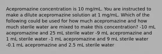 Acepromazine concentration is 10 mg/mL. You are instructed to make a dilute acepromazine solution at 1 mg/mL. Which of the following could be used for how much acepromazine and how much sterile water are mixed to make this concentration? -10 mL acepromazine and 25 mL sterile water -9 mL acepromazine and 1 mL sterile water -1 mL acepromazine and 9 mL sterile water -0.1 mL acepromazine and 2.5 mL sterile water