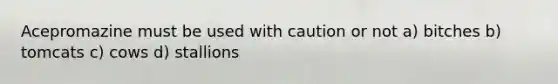 Acepromazine must be used with caution or not a) bitches b) tomcats c) cows d) stallions