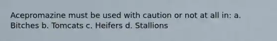 Acepromazine must be used with caution or not at all in: a. Bitches b. Tomcats c. Heifers d. Stallions