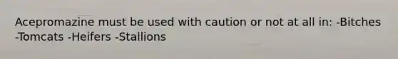 Acepromazine must be used with caution or not at all in: -Bitches -Tomcats -Heifers -Stallions