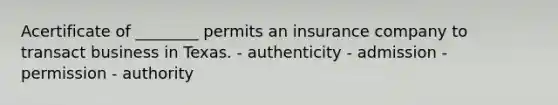 Acertificate of ________ permits an insurance company to transact business in Texas. - authenticity - admission - permission - authority