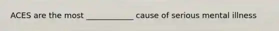 ACES are the most ____________ cause of serious mental illness