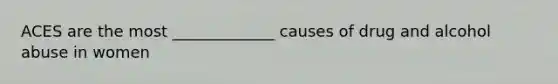 ACES are the most _____________ causes of drug and alcohol abuse in women