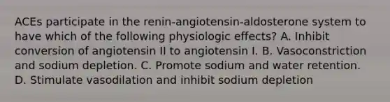 ACEs participate in the renin-angiotensin-aldosterone system to have which of the following physiologic effects? A. Inhibit conversion of angiotensin II to angiotensin I. B. Vasoconstriction and sodium depletion. C. Promote sodium and water retention. D. Stimulate vasodilation and inhibit sodium depletion