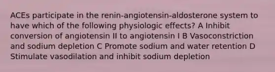 ACEs participate in the renin-angiotensin-aldosterone system to have which of the following physiologic effects? A Inhibit conversion of angiotensin II to angiotensin I B Vasoconstriction and sodium depletion C Promote sodium and water retention D Stimulate vasodilation and inhibit sodium depletion