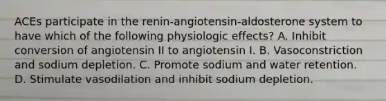 ACEs participate in the renin-angiotensin-aldosterone system to have which of the following physiologic effects? A. Inhibit conversion of angiotensin II to angiotensin I. B. Vasoconstriction and sodium depletion. C. Promote sodium and water retention. D. Stimulate vasodilation and inhibit sodium depletion.