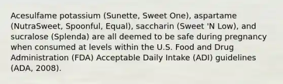 Acesulfame potassium (Sunette, Sweet One), aspartame (NutraSweet, Spoonful, Equal), saccharin (Sweet 'N Low), and sucralose (Splenda) are all deemed to be safe during pregnancy when consumed at levels within the U.S. Food and Drug Administration (FDA) Acceptable Daily Intake (ADI) guidelines (ADA, 2008).