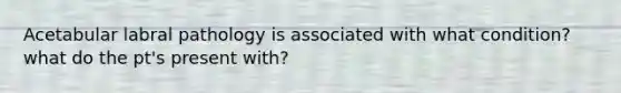 Acetabular labral pathology is associated with what condition? what do the pt's present with?