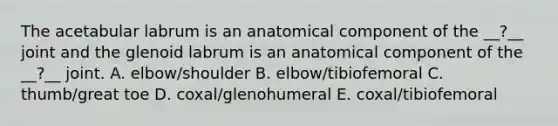 The acetabular labrum is an anatomical component of the __?__ joint and the glenoid labrum is an anatomical component of the __?__ joint. A. elbow/shoulder B. elbow/tibiofemoral C. thumb/great toe D. coxal/glenohumeral E. coxal/tibiofemoral