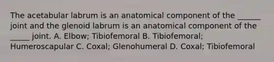 The acetabular labrum is an anatomical component of the ______ joint and the glenoid labrum is an anatomical component of the _____ joint. A. Elbow; Tibiofemoral B. Tibiofemoral; Humeroscapular C. Coxal; Glenohumeral D. Coxal; Tibiofemoral