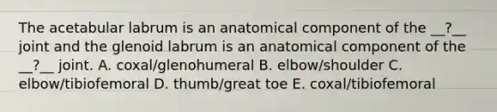 The acetabular labrum is an anatomical component of the __?__ joint and the glenoid labrum is an anatomical component of the __?__ joint. A. coxal/glenohumeral B. elbow/shoulder C. elbow/tibiofemoral D. thumb/great toe E. coxal/tibiofemoral