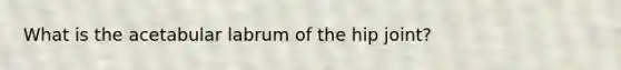 What is the acetabular labrum of the hip joint?