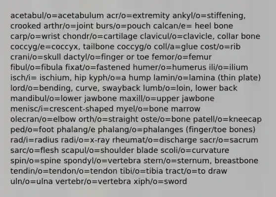 acetabul/o=acetabulum acr/o=extremity ankyl/o=stiffening, crooked arthr/o=joint burs/o=pouch calcan/e= heel bone carp/o=wrist chondr/o=cartilage clavicul/o=clavicle, collar bone coccyg/e=coccyx, tailbone coccyg/o coll/a=glue cost/o=rib crani/o=skull dactyl/o=finger or toe femor/o=femur fibul/o=fibula fixat/o=fastened humer/o=humerus ili/o=ilium isch/i= ischium, hip kyph/o=a hump lamin/o=lamina (thin plate) lord/o=bending, curve, swayback lumb/o=loin, lower back mandibul/o=lower jawbone maxill/o=upper jawbone menisc/i=crescent-shaped myel/o=bone marrow olecran/o=elbow orth/o=straight oste/o=bone patell/o=kneecap ped/o=foot phalang/e phalang/o=phalanges (finger/toe bones) rad/i=radius radi/o=x-ray rheumat/o=discharge sacr/o=sacrum sarc/o=flesh scapul/o=shoulder blade scoli/o=curvature spin/o=spine spondyl/o=vertebra stern/o=sternum, breastbone tendin/o=tendon/o=tendon tibi/o=tibia tract/o=to draw uln/o=ulna vertebr/o=vertebra xiph/o=sword