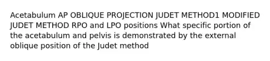 Acetabulum AP OBLIQUE PROJECTION JUDET METHOD1 MODIFIED JUDET METHOD RPO and LPO positions What specific portion of the acetabulum and pelvis is demonstrated by the external oblique position of the Judet method