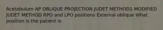 Acetabulum AP OBLIQUE PROJECTION JUDET METHOD1 MODIFIED JUDET METHOD RPO and LPO positions External oblique What position is the patient is