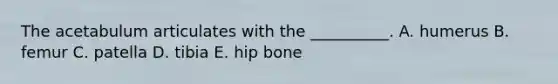 The acetabulum articulates with the __________. A. humerus B. femur C. patella D. tibia E. hip bone