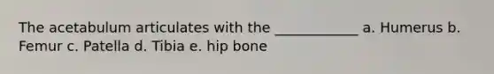 The acetabulum articulates with the ____________ a. Humerus b. Femur c. Patella d. Tibia e. hip bone