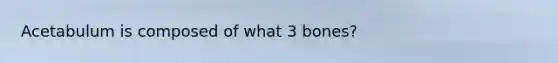 Acetabulum is composed of what 3 bones?