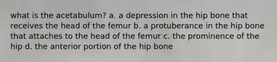 what is the acetabulum? a. a depression in the hip bone that receives the head of the femur b. a protuberance in the hip bone that attaches to the head of the femur c. the prominence of the hip d. the anterior portion of the hip bone