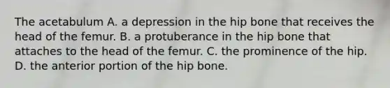 The acetabulum A. a depression in the hip bone that receives the head of the femur. B. a protuberance in the hip bone that attaches to the head of the femur. C. the prominence of the hip. D. the anterior portion of the hip bone.