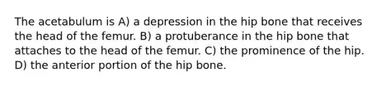 The acetabulum is A) a depression in the hip bone that receives the head of the femur. B) a protuberance in the hip bone that attaches to the head of the femur. C) the prominence of the hip. D) the anterior portion of the hip bone.