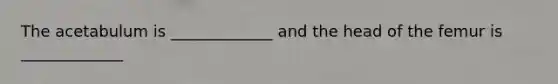 The acetabulum is _____________ and the head of the femur is _____________